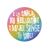 I'm Under No Obligation To Make Sense To You Pinback Button, 1.25-3in-Brand new 'I'm under no obligation to make sense to you' pinback button in your choice of size. Scratch and UV resistant mylar with standard button back. This item is made-to-order and typically ships in 3-5 days from within the US. Rainbow LGBT LGBTQ LGBTQIA LGBTQX pride individual motivational GFY weird outcast -1.25 inch Round Button-