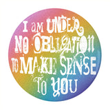 I'm Under No Obligation To Make Sense To You Pinback Button, 1.25-3in-Brand new 'I'm under no obligation to make sense to you' pinback button in your choice of size. Scratch and UV resistant mylar with standard button back. This item is made-to-order and typically ships in 3-5 days from within the US. Rainbow LGBT LGBTQ LGBTQIA LGBTQX pride individual motivational GFY weird outcast -2.25 inch Round Button-