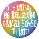 I'm Under No Obligation To Make Sense To You Pinback Button, 1.25-3in-Brand new 'I'm under no obligation to make sense to you' pinback button in your choice of size. Scratch and UV resistant mylar with standard button back. This item is made-to-order and typically ships in 3-5 days from within the US. Rainbow LGBT LGBTQ LGBTQIA LGBTQX pride individual motivational GFY weird outcast -3 inch Round Button-