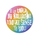 I'm Under No Obligation To Make Sense To You Pinback Button, 1.25-3in-Brand new 'I'm under no obligation to make sense to you' pinback button in your choice of size. Scratch and UV resistant mylar with standard button back.
This item is made-to-order and typically ships in 3-5 days from within the US. 
Rainbow LGBT LGBTQ LGBTQIA LGBTQX pride individual motivational GFY weird outcast -1.25 inch Round Button-