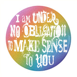 I'm Under No Obligation To Make Sense To You Pinback Button, 1.25-3in-Brand new 'I'm under no obligation to make sense to you' pinback button in your choice of size. Scratch and UV resistant mylar with standard button back.
This item is made-to-order and typically ships in 3-5 days from within the US. 
Rainbow LGBT LGBTQ LGBTQIA LGBTQX pride individual motivational GFY weird outcast -2.25 inch Round Button-